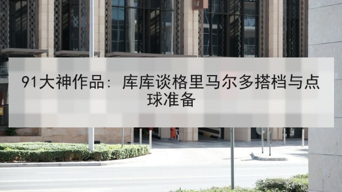 91大神作品: 库库谈格里马尔多搭档与点球准备
