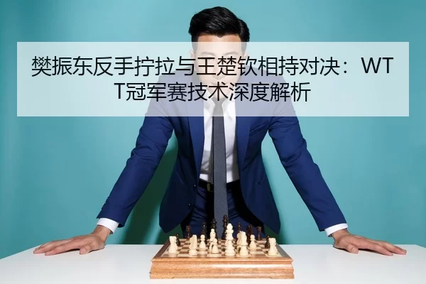 樊振东反手拧拉与王楚钦相持对决：WTT冠军赛技术深度解析