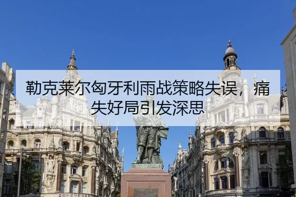 勒克莱尔匈牙利雨战策略失误，痛失好局引发深思