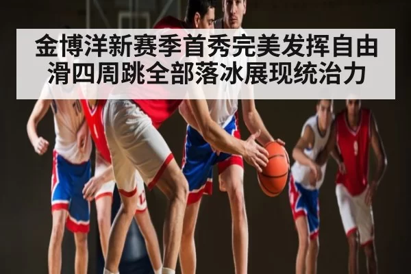 金博洋新赛季首秀完美发挥自由滑四周跳全部落冰展现统治力
